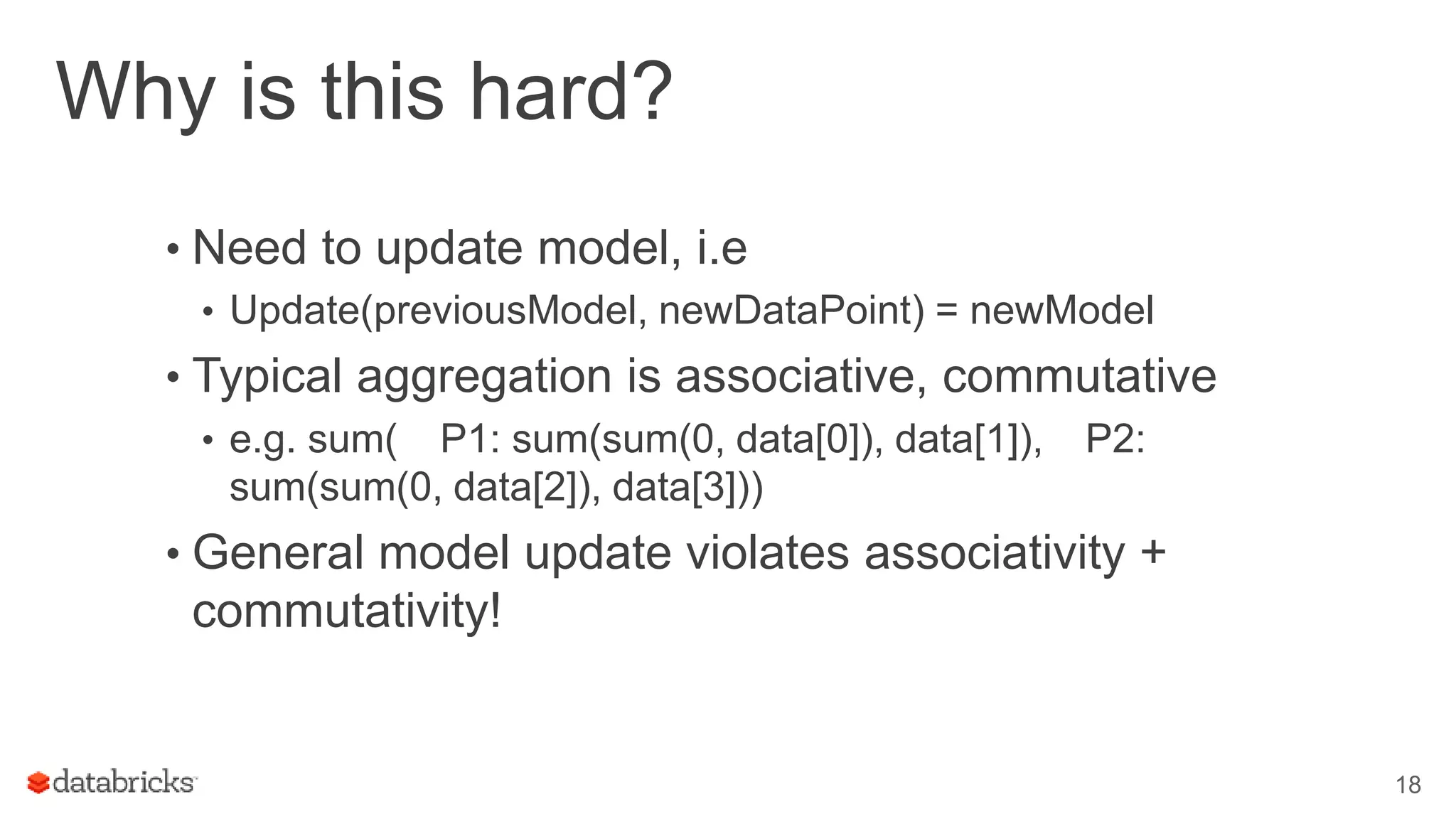 Why is this hard?
• Need to update model, i.e
• Update(previousModel, newDataPoint) = newModel
• Typical aggregation is associative, commutative
• e.g. sum( P1: sum(sum(0, data[0]), data[1]), P2:
sum(sum(0, data[2]), data[3]))
• General model update violates associativity +
commutativity!
18
 