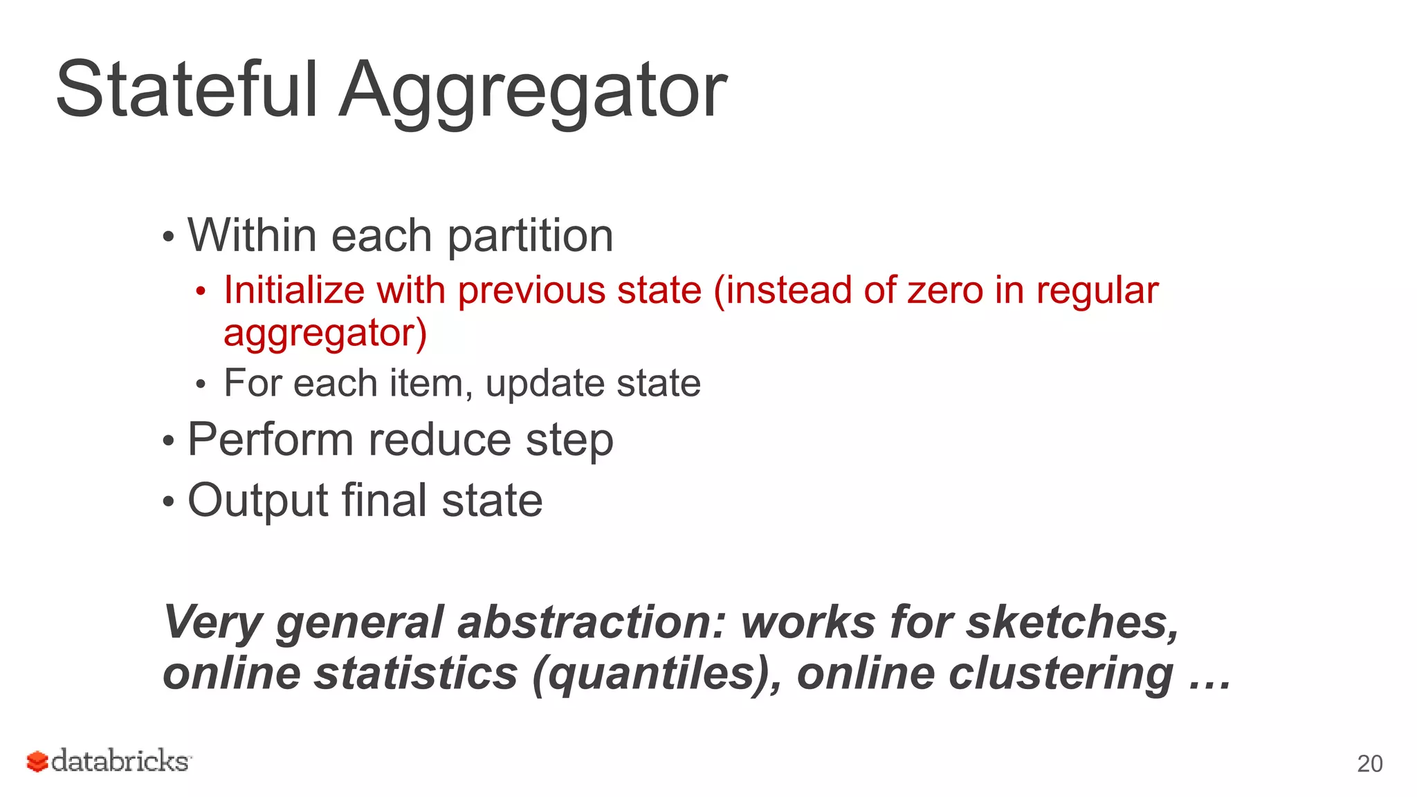 Stateful Aggregator
• Within each partition
• Initialize with previous state (instead of zero in regular
aggregator)
• For each item, update state
• Perform reduce step
• Output final state
Very general abstraction: works for sketches,
online statistics (quantiles), online clustering …
20
 