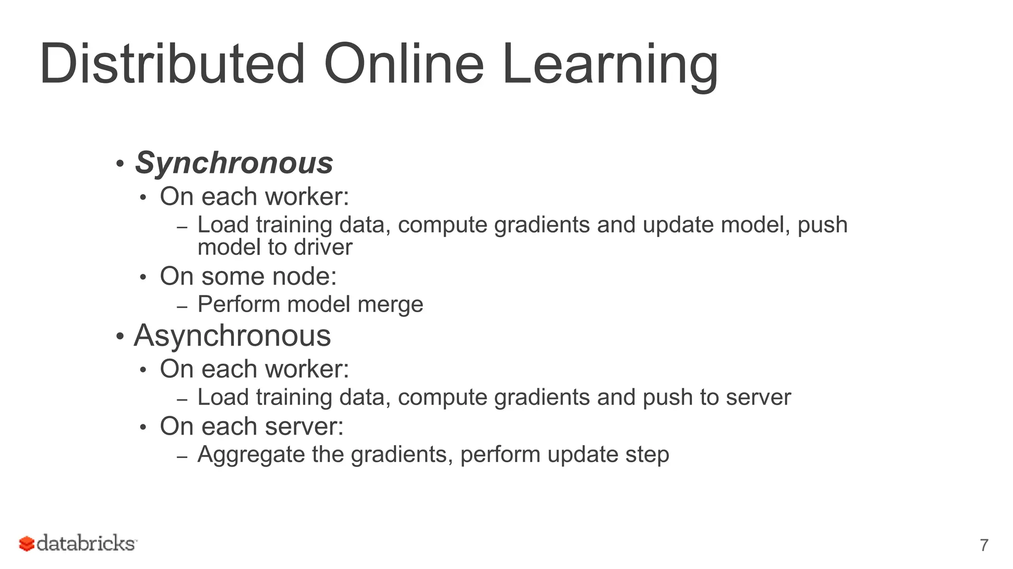 Distributed Online Learning
• Synchronous
• On each worker:
– Load training data, compute gradients and update model, push
model to driver
• On some node:
– Perform model merge
• Asynchronous
• On each worker:
– Load training data, compute gradients and push to server
• On each server:
– Aggregate the gradients, perform update step
7
 