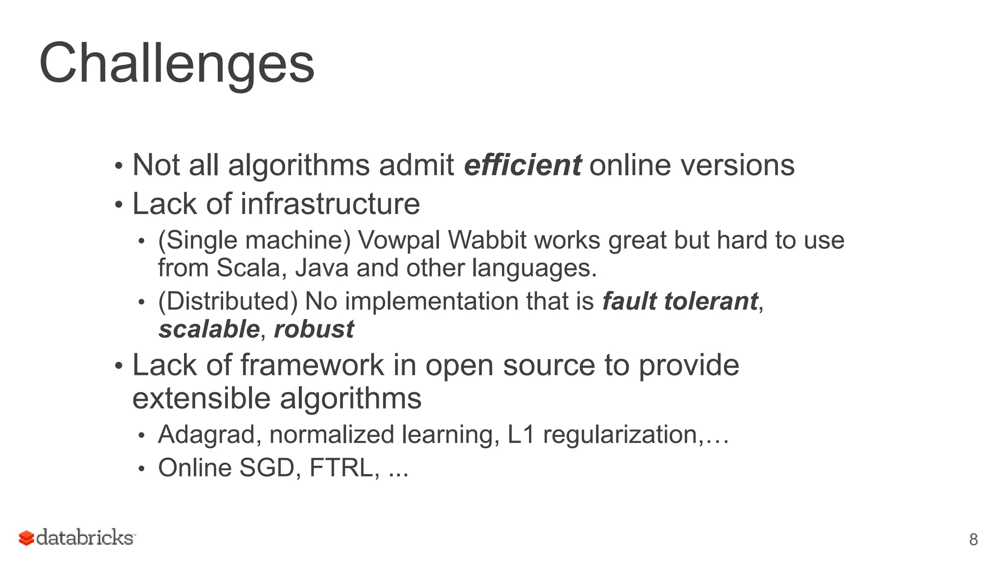 Challenges
• Not all algorithms admit efficient online versions
• Lack of infrastructure
• (Single machine) Vowpal Wabbit works great but hard to use
from Scala, Java and other languages.
• (Distributed) No implementation that is fault tolerant,
scalable, robust
• Lack of framework in open source to provide
extensible algorithms
• Adagrad, normalized learning, L1 regularization,…
• Online SGD, FTRL, ...
8
 