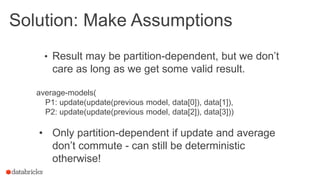 Solution: Make Assumptions
• Result may be partition-dependent, but we don’t
care as long as we get some valid result.
average-models(
P1: update(update(previous model, data[0]), data[1]),
P2: update(update(previous model, data[2]), data[3]))
• Only partition-dependent if update and average
don’t commute - can still be deterministic
otherwise!
19
 