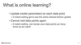 What is online learning?
• Update model parameters on each data point
• In batch setting get to see the entire dataset before update
• Cannot visit data points again
• In batch setting, can iterate over data points as many
times as we want!
2
 