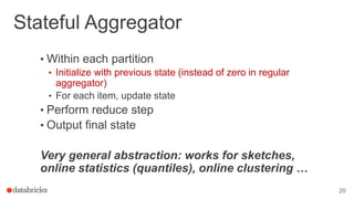 Stateful Aggregator
• Within each partition
• Initialize with previous state (instead of zero in regular
aggregator)
• For each item, update state
• Perform reduce step
• Output final state
Very general abstraction: works for sketches,
online statistics (quantiles), online clustering …
20
 