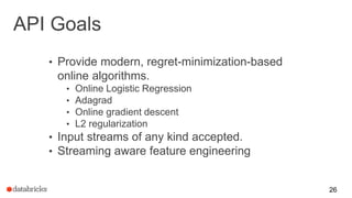 API Goals
• Provide modern, regret-minimization-based
online algorithms.
• Online Logistic Regression
• Adagrad
• Online gradient descent
• L2 regularization
• Input streams of any kind accepted.
• Streaming aware feature engineering
26
 