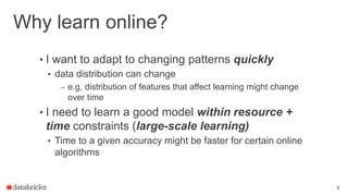 Why learn online?
• I want to adapt to changing patterns quickly
• data distribution can change
– e.g, distribution of features that affect learning might change
over time
• I need to learn a good model within resource +
time constraints (large-scale learning)
• Time to a given accuracy might be faster for certain online
algorithms
4
 