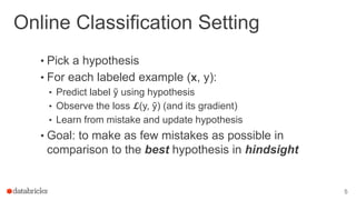 Online Classification Setting
• Pick a hypothesis
• For each labeled example (𝘅, y):
• Predict label ỹ using hypothesis
• Observe the loss 𝓛(y, ỹ) (and its gradient)
• Learn from mistake and update hypothesis
• Goal: to make as few mistakes as possible in
comparison to the best hypothesis in hindsight
5
 