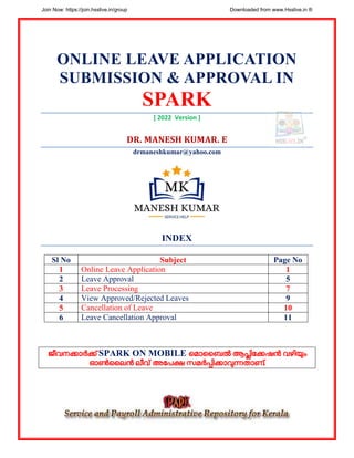 ONLINE LEAVE APPLICATION
SUBMISSION & APPROVAL IN
SPARK
[ 2022 Version ]
DR. MANESH KUMAR. E
drmaneshkumar@yahoo.com
INDEX
Sl No Subject Page No
1 Online Leave Application 1
2 Leave Approval 5
3 Leave Processing 7
4 View Approved/Rejected Leaves 9
5 Cancellation of Leave 10
6 Leave Cancellation Approval 11
ജീവനക്കാർക്ക് SPARK ON MOBILE മ ാബൈൽ ആപ്പ്ലിക്കക്കഷൻ വഴിയും
ഓൺബൈൻ ൈീവ് അക്കേക്ഷ സ ർപ്പ്ിക്കാവുന്നതാണ്.
Join Now: https://join.hsslive.in/group Downloaded from www.Hsslive.in ®
 