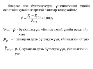 Ямарваа нэг бүтээгдэхүүн, үйлчилгээний үнийн
өсөлтийн хувийг дээрхтэй адилаар тодорхойлъѐ.
Энд: - бүтээгдэхүүн, үйлчилгээний үнийн өсөлтийн
хувь
- t хугацаан дахь бүтээгдэхүүн, үйлчилгээний үнэ
– (t-1) хугацаан дахь бүтээгдэхүүн, үйлчилгээний
үнэ
 