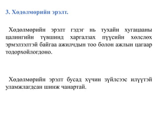 3. Хөдөлмөрийн эрэлт.
Хөдөлмөрийн эрэлт гэдэг нь тухайн хугацааны
цалингийн түвшинд харгалзах пүүсийн хөлслөх
эрмэлзэлтэй байгаа ажилчдын тоо болон ажлын цагаар
тодорхойлогдоно.
Хөдөлмөрийн эрэлт бусад хүчин зүйлсээс илүүтэй
уламжлагдсан шинж чанартай.
 