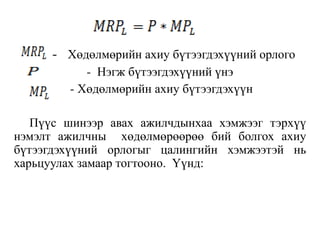 - Хөдөлмөрийн ахиу бүтээгдэхүүний орлого
- Нэгж бүтээгдэхүүний үнэ
- Хөдөлмөрийн ахиу бүтээгдэхүүн
Пүүс шинээр авах ажилчдынхаа хэмжээг тэрхүү
нэмэлт ажилчны хөдөлмөрөөрөө бий болгох ахиу
бүтээгдэхүүний орлогыг цалингийн хэмжээтэй нь
харьцуулах замаар тогтооно. Үүнд:
 