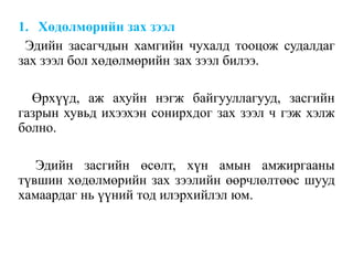 1. Хөдөлмөрийн зах зээл
Эдийн засагчдын хамгийн чухалд тооцож судалдаг
зах зээл бол хөдөлмөрийн зах зээл билээ.
Өрхүүд, аж ахуйн нэгж байгууллагууд, засгийн
газрын хувьд ихээхэн сонирхдог зах зээл ч гэж хэлж
болно.
Эдийн засгийн өсөлт, хүн амын амжиргааны
түвшин хөдөлмөрийн зах зээлийн өөрчлөлтөөс шууд
хамаардаг нь үүний тод илэрхийлэл юм.
 