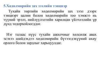 5.Хөдөлмөрийн зах зээлийн тэнцвэр
Тухайн төрлийн хөдөлмөрийн зах зээл дээрх
тэнцвэрт цалин болон хөдөлмөрийн тоо хэмжээ нь
түүний эрэлт, нийлүүлэлтийн харилцан үйлчлэлийн үр
дүнд тодорхойлогддог.
Нэг талаас пүүс тухайн ажилчныг хөлсөлж авах
эсэхээ шийдэхдээ хөдөлмөрийн бүтээгдэхүүний ахиу
орлого болон зардлыг харьцуулдаг.
 