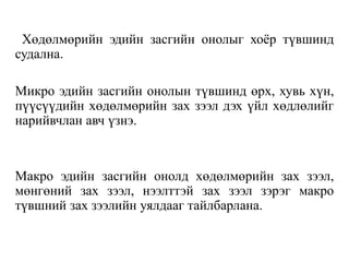 Хөдөлмөрийн эдийн засгийн онолыг хоѐр түвшинд
судална.
Микро эдийн засгийн онолын түвшинд өрх, хувь хүн,
пүүсүүдийн хөдөлмөрийн зах зээл дэх үйл хөдлөлийг
нарийвчлан авч үзнэ.
Макро эдийн засгийн онолд хөдөлмөрийн зах зээл,
мөнгөний зах зээл, нээлттэй зах зээл зэрэг макро
түвшний зах зээлийн уялдааг тайлбарлана.
 