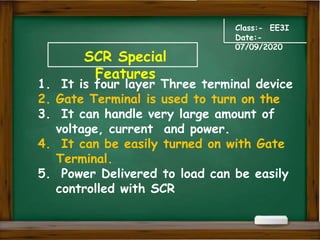 SCR Special
Features
Class:- EE3I
Date:-
07/09/2020
1. It is four layer Three terminal device
2. Gate Terminal is used to turn on the
3. It can handle very large amount of
voltage, current and power.
4. It can be easily turned on with Gate
Terminal.
5. Power Delivered to load can be easily
controlled with SCR
 