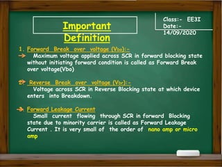 Important
Definition
Class:- EE3I
Date:-
14/09/2020
1. Forward Break over voltage (Vbo):-
Maximum voltage applied across SCR in forward blocking state
without initiating forward condition is called as Forward Break
over voltage(Vbo)
2. Reverse Break over voltage (Vbr):-
Voltage across SCR in Reverse Blocking state at which device
enters into Breakdown.
3. Forward Leakage Current
Small current flowing through SCR in forward Blocking
state due to minority carrier is called as Forward Leakage
Current . It is very small of the order of nano amp or micro
amp
 