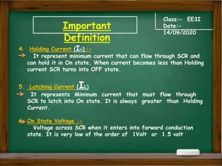 Important
Definition
Class:- EE3I
Date:-
14/09/2020
4. Holding Current (IH) :-
It represent minimum current that can flow through SCR and
can hold it in On state. When current becomes less than Holding
current SCR turns into OFF state.
5. Latching Current (IL)
It represents Minimum current that must flow through
SCR to latch into On state. It is always greater than Holding
Current.
6. On State Voltage :-
Voltage across SCR when it enters into forward conduction
state. It is very low of the order of 1Volt or 1.5 volt
 