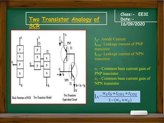Class:- EE3I
Date:-
16/09/2020
Two Transistor Analogy of
SCR
IA- Anode Current
ICO1- Leakage current of PNP
transistor
ICO2- Leakage current of NPN
transistor
α1 - Common base current gain of
PNP transistor
α2 - Common base current gain of
NPN transistor
 