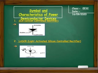 Symbol and
Characteristics of Power
Semiconductor Devices
Class:- EE3I
Date:-
16/09/2020
1. SCR (Silicon Controlled Rectifier)
2. LASCR (Light Activated Silicon Controlled Rectifier)
 