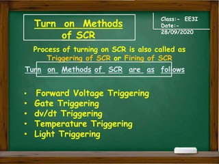 Turn on Methods
of SCR
Class:- EE3I
Date:-
28/09/2020
Process of turning on SCR is also called as
Triggering of SCR or Firing of SCR
• Forward Voltage Triggering
• Gate Triggering
• dv/dt Triggering
• Temperature Triggering
• Light Triggering
Turn on Methods of SCR are as follows
 