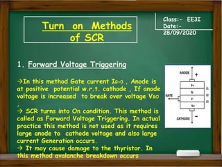 Turn on Methods
of SCR
Class:- EE3I
Date:-
28/09/2020
1. Forward Voltage Triggering
In this method Gate current IG=0 , Anode is
at positive potential w.r.t. cathode , If anode
voltage is increased to break over voltage VBO
,
 SCR turns into On condition. This method is
called as Forward Voltage Triggering. In actual
practice this method is not used as it requires
large anode to cathode voltage and also large
current Generation occurs.
 It may cause damage to the thyristor. In
this method avalanche breakdown occurs
+
-
 