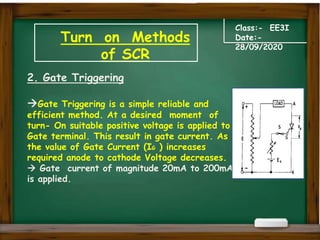 Turn on Methods
of SCR
Class:- EE3I
Date:-
28/09/2020
2. Gate Triggering
Gate Triggering is a simple reliable and
efficient method. At a desired moment of
turn- On suitable positive voltage is applied to
Gate terminal. This result in gate current. As
the value of Gate Current (IG ) increases
required anode to cathode Voltage decreases.
 Gate current of magnitude 20mA to 200mA
is applied.
 