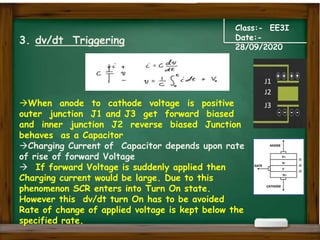 Class:- EE3I
Date:-
28/09/2020
3. dv/dt Triggering
When anode to cathode voltage is positive
outer junction J1 and J3 get forward biased
and inner junction J2 reverse biased Junction
behaves as a Capacitor
Charging Current of Capacitor depends upon rate
of rise of forward Voltage
 If forward Voltage is suddenly applied then
Charging current would be large. Due to this
phenomenon SCR enters into Turn On state.
However this dv/dt turn On has to be avoided
Rate of change of applied voltage is kept below the
specified rate.
J1
J2
J3
 