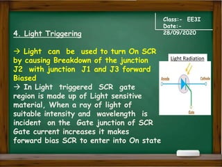 Class:- EE3I
Date:-
28/09/2020
4. Light Triggering
 Light can be used to turn On SCR
by causing Breakdown of the junction
J2 with junction J1 and J3 forward
Biased
 In Light triggered SCR gate
region is made up of Light sensitive
material, When a ray of light of
suitable intensity and wavelength is
incident on the Gate junction of SCR
Gate current increases it makes
forward bias SCR to enter into On state
Light Radiation
 