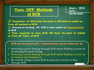Turn OFF Methods
of SCR
Class:- EE3I
Date:-
28/09/2020
 Transition of SCR from On state to Off state is called as
Turn off method of SCR
 Process of turning off SCR is also called as Commutation
of SCR
 Time required to turn SCR Off from On state is Called
as Turn off Time of SCR
SCR can be turned off / Commutation can be achieved by
1. Reducing current flowing through SCR below Holding current by
decreasing Forward Voltage
2. Reducing current flowing through SCR below Holding current by
increasing load impedance
3. By reverse voltage across SCR forcing zero current to flow
through SCR
 