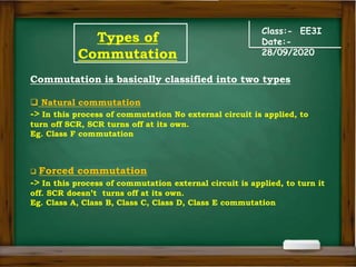 Types of
Commutation
Class:- EE3I
Date:-
28/09/2020
Commutation is basically classified into two types
 Natural commutation
-> In this process of commutation No external circuit is applied, to
turn off SCR, SCR turns off at its own.
Eg. Class F commutation
 Forced commutation
-> In this process of commutation external circuit is applied, to turn it
off. SCR doesn’t turns off at its own.
Eg. Class A, Class B, Class C, Class D, Class E commutation
 