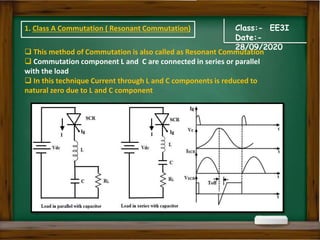 Class:- EE3I
Date:-
28/09/2020
 This method of Commutation is also called as Resonant Commutation
 Commutation component L and C are connected in series or parallel
with the load
 In this technique Current through L and C components is reduced to
natural zero due to L and C component
1. Class A Commutation ( Resonant Commutation)
 
