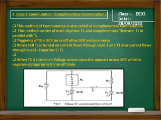 Class:- EE3I
Date:-
28/09/2020
 This method of Commutation is also called as Complimentary Commutation
 This method consist of main thyristor T1 and complimentary Thyristor T2 in
parallel with T1
 Triggering of One SCR turns off other SCR and vice versa
 When SCR T1 is turned on current flows through Load 1 and T1 also current flows
through Load2- Capacitor C- T1

 When T2 is turned on Voltage across capacitor appears across SCR which is
negative voltage turns it into off State
3. Class C Commutation (Complimentary Commutation )
 
