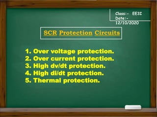 Class:- EE3I
Date:-
12/10/2020
SCR Protection Circuits
1. Over voltage protection.
2. Over current protection.
3. High dv/dt protection.
4. High di/dt protection.
5. Thermal protection.
 