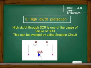 Class:- EE3I
Date:-
12/10/2020
3. High dv/dt protection
High dv/dt through SCR is one of the cause of
failure of SCR
This can be avoided by using Snubber Circuit
 