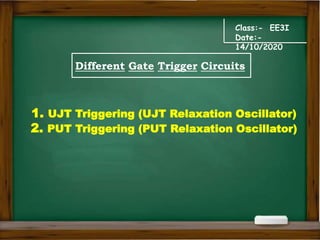 Class:- EE3I
Date:-
14/10/2020
Different Gate Trigger Circuits
1. UJT Triggering (UJT Relaxation Oscillator)
2. PUT Triggering (PUT Relaxation Oscillator)
 