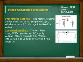Class:- EE3I
Date:-
23/12/2020
Phase Controlled Rectifiers:-
Uncontrolled Rectifiers:- The rectifiers using
diodes operates on AC supply voltage ,
Which converts A.C. Voltage into fixed dc
voltage
Controlled Rectifiers:- The rectifiers
using SCR’s operates on AC supply
voltage , Which converts A.C. Voltage
into variable dc voltage by varying firing
angle (α)
 