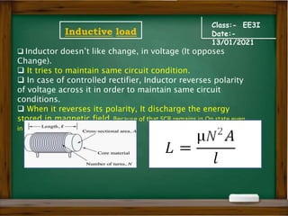 Class:- EE3I
Date:-
13/01/2021
Inductive load
 Inductor doesn’t like change, in voltage (It opposes
Change).
 It tries to maintain same circuit condition.
 In case of controlled rectifier, Inductor reverses polarity
of voltage across it in order to maintain same circuit
conditions.
 When it reverses its polarity, It discharge the energy
stored in magnetic field. Because of that SCR remains in On state even
in negative half cycle.
 