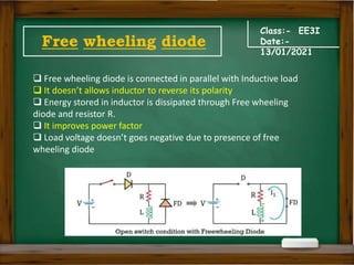 Class:- EE3I
Date:-
13/01/2021
Free wheeling diode
 Free wheeling diode is connected in parallel with Inductive load
 It doesn’t allows inductor to reverse its polarity
 Energy stored in inductor is dissipated through Free wheeling
diode and resistor R.
 It improves power factor
 Load voltage doesn’t goes negative due to presence of free
wheeling diode
 
