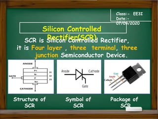 Silicon Controlled
Rectifier(SCR)
Class:- EE3I
Date:-
07/09/2020
SCR is Silicon Controlled Rectifier,
it is Four layer , three terminal, three
junction Semiconductor Device.
Structure of
SCR
Symbol of
SCR
Package of
SCR
 