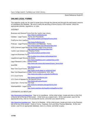 Touro College Jacob D. Fuchsberg Law Center Library
                                                                                 Quick Reference Guide #1

ONLINE LEGAL FORMS

This selective guide can be used to locate forms through the internet and through the web-based versions
of LexisNexis and Westlaw. Be sure to verify the accuracy of forms found in this manner; check the
appropriate statutes, regulations, or rules.

INTERNET

Business and General Forms from the ‘Lectric Law Library
                         http://192.41.4.29/formb.htm
Catalaw: Legal Topics: Forms and Precedents
                         http://www.catalaw.com/topics/Forms.shtml
FindForms from LawGuru
                         http://www.findforms.com
FindLaw: Legal Practice Information and Materials: Forms
                         http://www.findlaw.com/16forms/index.html
ILRG (Internet Legal Resources Guide) Legal Forms Archive
                         http://www.ilrg.com/forms/index.html
‘Lectric Law Library’s Law Practice Forms
                         http://www.lectlaw.com/form.html
Legal and Business Forms
                         http://suefaw.home.texas.net/buslegal.html
Legaldocs/Legal Documents Online
                         http://www.legaldocs.com/~usalaw/misc-s.htm
Legal Research Links – Online Forms
                         http://www.law.ukans.edu/research/prac_forms.html
lexisONE
                         http://lexisone.com
New York Court Forms (NYUCS)
                         http://www.courts.state.ny.us/forms3.html
New York Department of State Forms (corporations, UCC, etc)
                         http://www.dos.state.ny.us/guide.html#forms
U.S. Court Forms
                         http://www.uscourtforms.com
U.S. Court of Appeals for the Second Circuit
                         http://www.ca2.uscourts.gov/
Uncle Sam - Forms from the Feds
                         http://www.lib.memphis.edu/gpo/forms.html
WashlawWEB – Legal Forms
                         http://www.washlaw.edu/legalforms/legalforms.html

LEXISNEXIS and WESTLAW

http://lexisnexis.com/lawschool: Sign on to LexisNexis. At the initial screen, locate and click on the Find
a Source tab at the top of the screen. Enter forms as a search term. At the next screen, scan for the
appropriate entry, click on it to access the source, and enter your search terms.

http://lawschool.westlaw.com: Sign on to Westlaw. At the initial screen, locate and click on the Directory
tab at the top of the screen. Click on Forms, Treatises, CLE and Other Practice Materials. At the next
screen, scan for an appropriate database, click on a choice, and enter a query.




12/1999
 