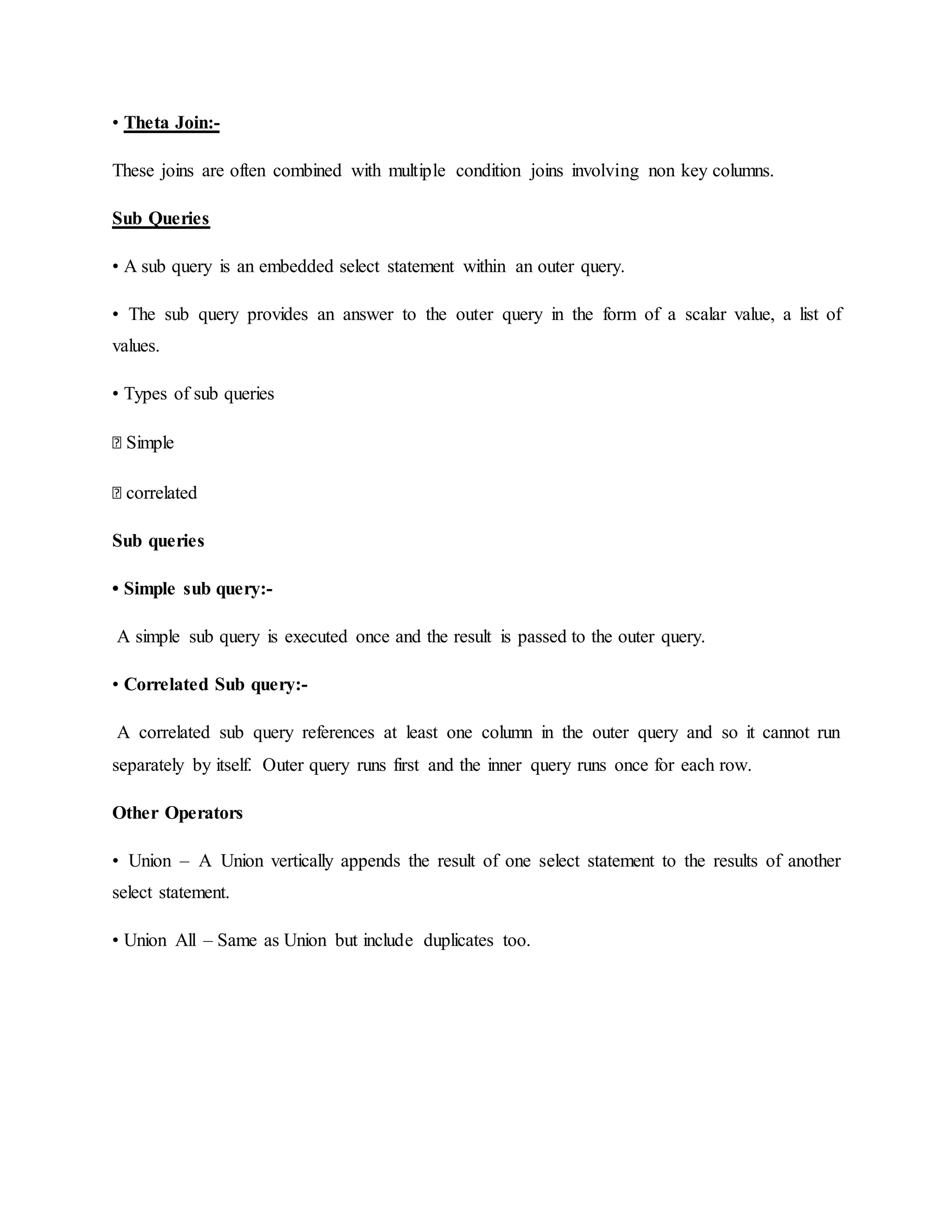 • Theta Join:-
These joins are often combined with multiple condition joins involving non key columns.
Sub Queries
• A sub query is an embedded select statement within an outer query.
• The sub query provides an answer to the outer query in the form of a scalar value, a list of
values.
• Types of sub queries
� Simple
� correlated
Sub queries
• Simple sub query:-
A simple sub query is executed once and the result is passed to the outer query.
• Correlated Sub query:-
A correlated sub query references at least one column in the outer query and so it cannot run
separately by itself. Outer query runs first and the inner query runs once for each row.
Other Operators
• Union – A Union vertically appends the result of one select statement to the results of another
select statement.
• Union All – Same as Union but include duplicates too.
 