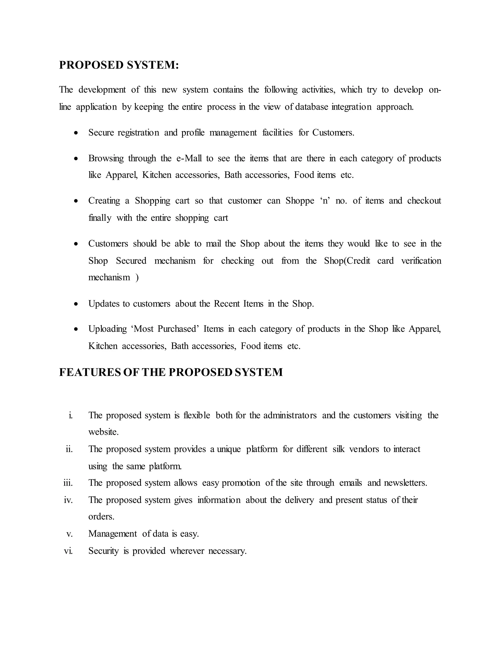 PROPOSED SYSTEM:
The development of this new system contains the following activities, which try to develop on-
line application by keeping the entire process in the view of database integration approach.
 Secure registration and profile management facilities for Customers.
 Browsing through the e-Mall to see the items that are there in each category of products
like Apparel, Kitchen accessories, Bath accessories, Food items etc.
 Creating a Shopping cart so that customer can Shoppe ‘n’ no. of items and checkout
finally with the entire shopping cart
 Customers should be able to mail the Shop about the items they would like to see in the
Shop Secured mechanism for checking out from the Shop(Credit card verification
mechanism )
 Updates to customers about the Recent Items in the Shop.
 Uploading ‘Most Purchased’ Items in each category of products in the Shop like Apparel,
Kitchen accessories, Bath accessories, Food items etc.
FEATURES OF THE PROPOSED SYSTEM
i. The proposed system is flexible both for the administrators and the customers visiting the
website.
ii. The proposed system provides a unique platform for different silk vendors to interact
using the same platform.
iii. The proposed system allows easy promotion of the site through emails and newsletters.
iv. The proposed system gives information about the delivery and present status of their
orders.
v. Management of data is easy.
vi. Security is provided wherever necessary.
 