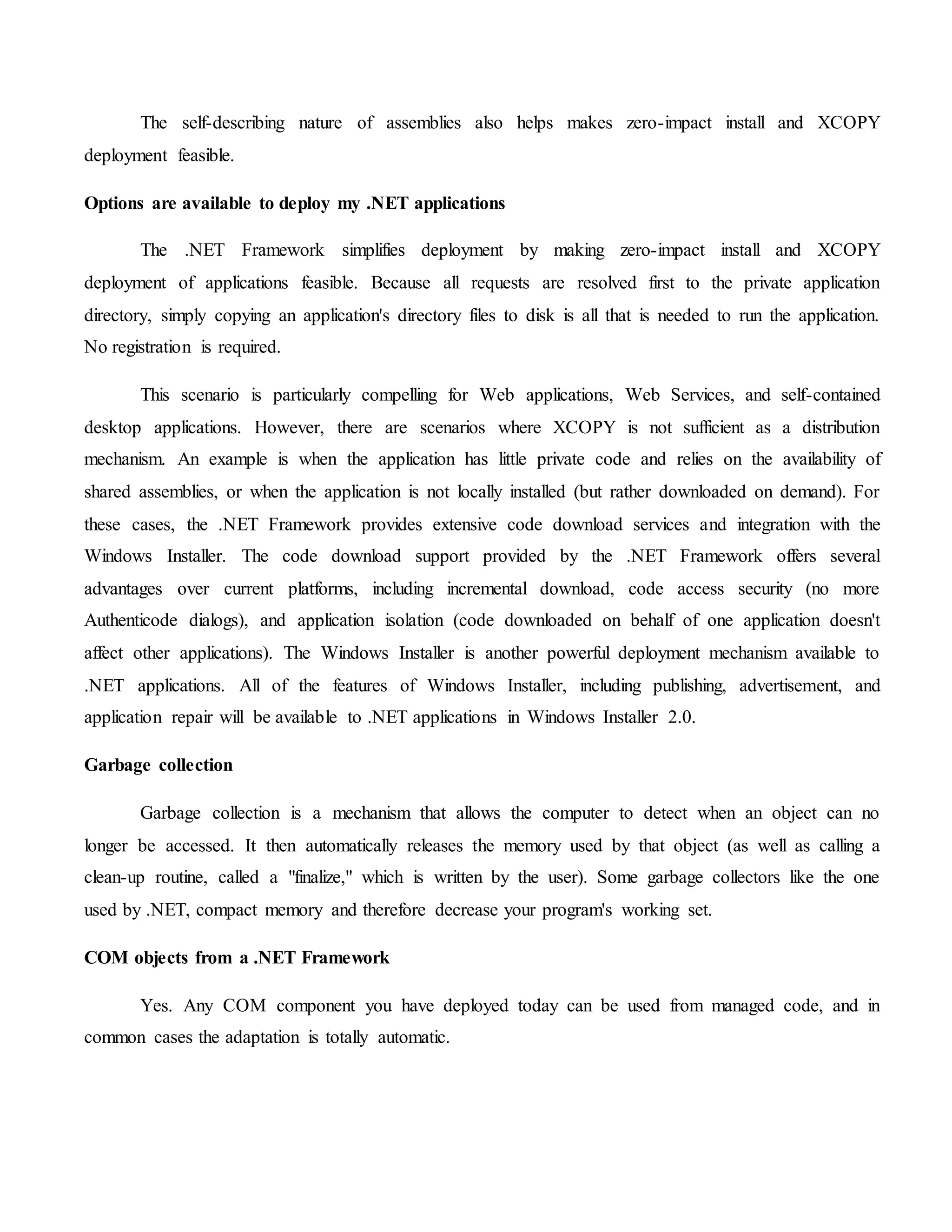The self-describing nature of assemblies also helps makes zero-impact install and XCOPY
deployment feasible.
Options are available to deploy my .NET applications
The .NET Framework simplifies deployment by making zero-impact install and XCOPY
deployment of applications feasible. Because all requests are resolved first to the private application
directory, simply copying an application's directory files to disk is all that is needed to run the application.
No registration is required.
This scenario is particularly compelling for Web applications, Web Services, and self-contained
desktop applications. However, there are scenarios where XCOPY is not sufficient as a distribution
mechanism. An example is when the application has little private code and relies on the availability of
shared assemblies, or when the application is not locally installed (but rather downloaded on demand). For
these cases, the .NET Framework provides extensive code download services and integration with the
Windows Installer. The code download support provided by the .NET Framework offers several
advantages over current platforms, including incremental download, code access security (no more
Authenticode dialogs), and application isolation (code downloaded on behalf of one application doesn't
affect other applications). The Windows Installer is another powerful deployment mechanism available to
.NET applications. All of the features of Windows Installer, including publishing, advertisement, and
application repair will be available to .NET applications in Windows Installer 2.0.
Garbage collection
Garbage collection is a mechanism that allows the computer to detect when an object can no
longer be accessed. It then automatically releases the memory used by that object (as well as calling a
clean-up routine, called a "finalize," which is written by the user). Some garbage collectors like the one
used by .NET, compact memory and therefore decrease your program's working set.
COM objects from a .NET Framework
Yes. Any COM component you have deployed today can be used from managed code, and in
common cases the adaptation is totally automatic.
 