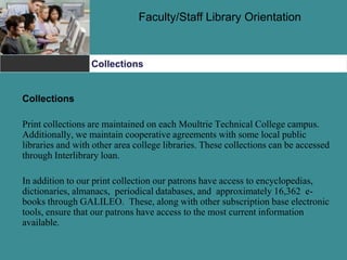 Faculty/Staff Library Orientation
Collections
Collections
Print collections are maintained on each Moultrie Technical College campus.
Additionally, we maintain cooperative agreements with some local public
libraries and with other area college libraries. These collections can be accessed
through Interlibrary loan.
In addition to our print collection our patrons have access to encyclopedias,
dictionaries, almanacs, periodical databases, and approximately 16,362 e-
books through GALILEO. These, along with other subscription base electronic
tools, ensure that our patrons have access to the most current information
available.
 