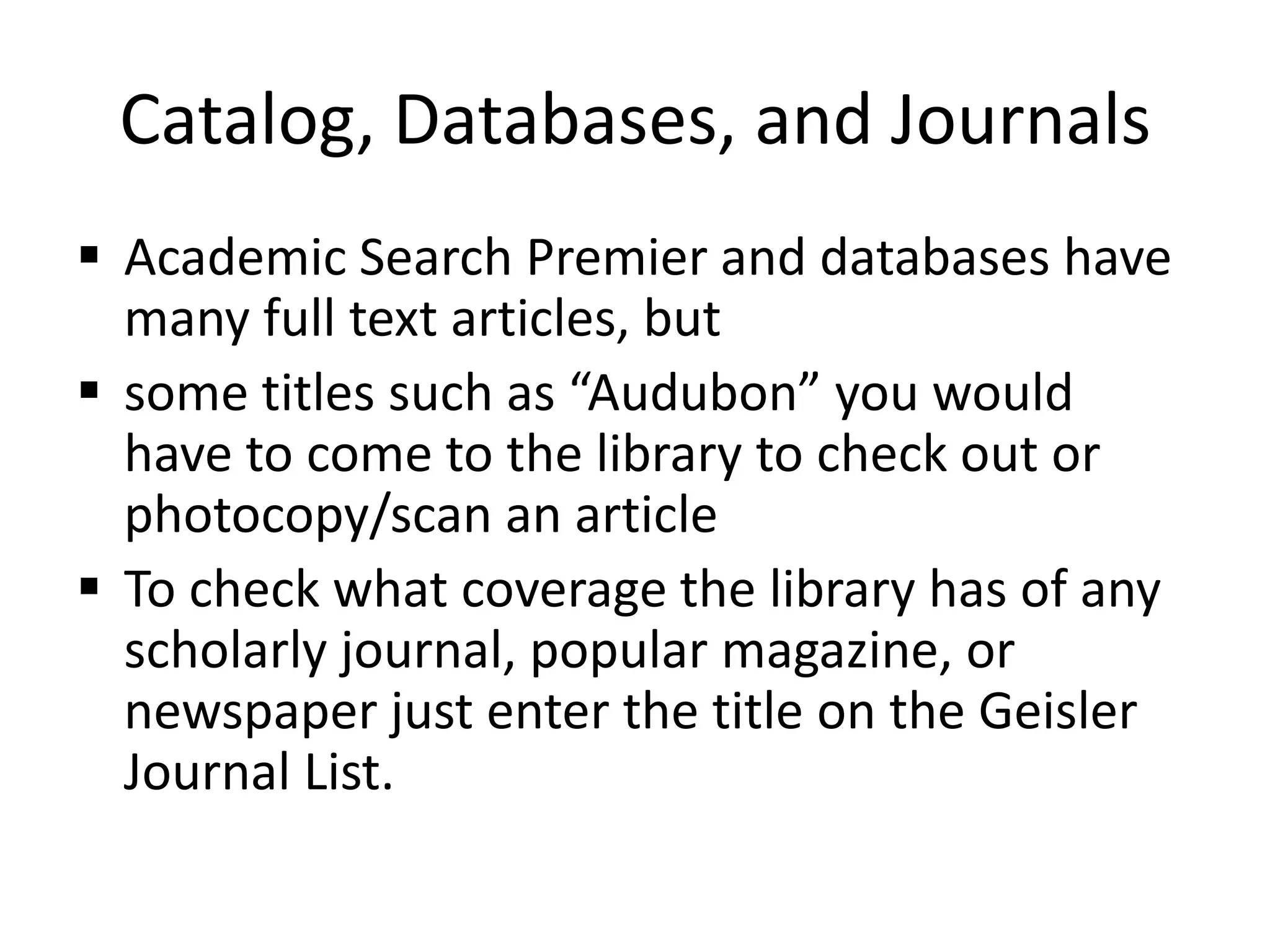 Catalog, Databases, and Journals
 Academic Search Premier and databases have
many full text articles, but
 some titles such as “Audubon” you would
have to come to the library to check out or
photocopy/scan an article
 To check what coverage the library has of any
scholarly journal, popular magazine, or
newspaper just enter the title on the Geisler
Journal List.
 