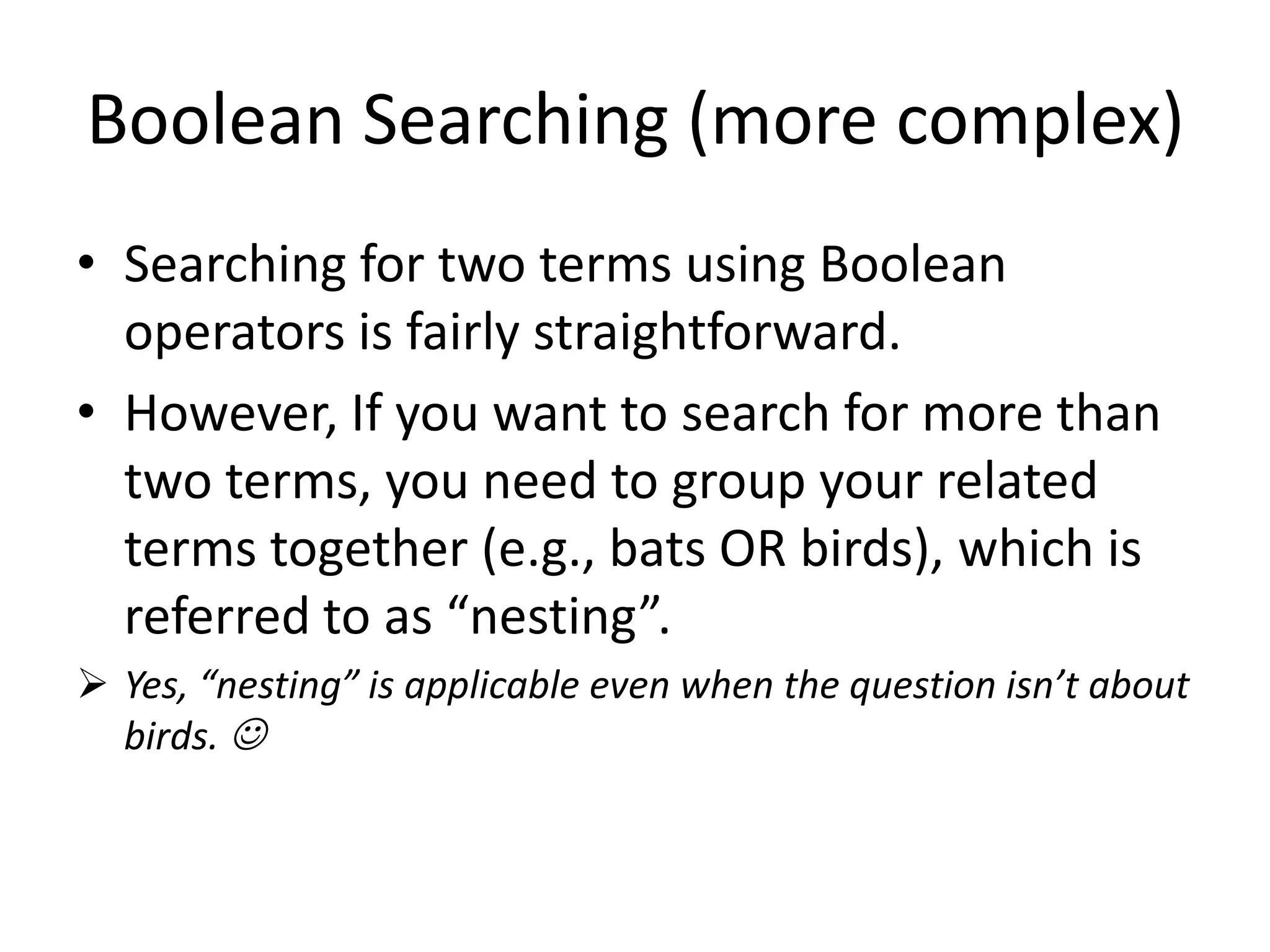 Boolean Searching (more complex)
• Searching for two terms using Boolean
operators is fairly straightforward.
• However, If you want to search for more than
two terms, you need to group your related
terms together (e.g., bats OR birds), which is
referred to as “nesting”.
 Yes, “nesting” is applicable even when the question isn’t about
birds. 
 