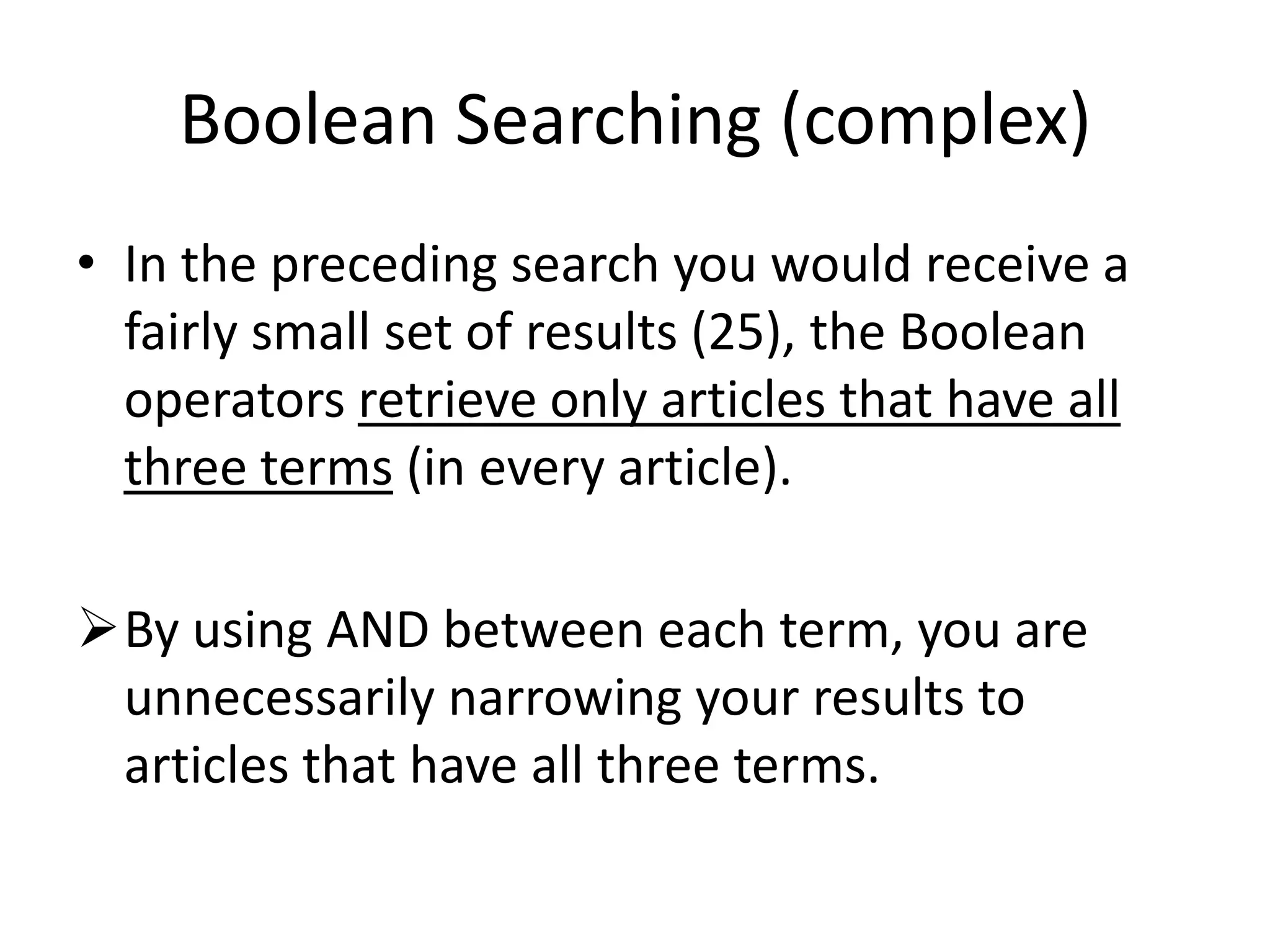 Boolean Searching (complex)
• In the preceding search you would receive a
fairly small set of results (25), the Boolean
operators retrieve only articles that have all
three terms (in every article).
By using AND between each term, you are
unnecessarily narrowing your results to
articles that have all three terms.
 