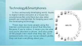 Technology&Smartphones
In the continuously developing world, thanks
to digital natives everyone at a house has
smartphones.Not only them but also elder
people use smartphones for keeping pace with
the developing technology.
These days too many people using the
Internet communicate or proof that they live.
Because if you’re online, it means you are alive
and you’re attached to phone. And also some
of the people even share what they eat. So ıf
someone looks into your social network profile,
they can learn everything about you.
 