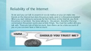 Reliability of the Internet
As we said you can talk to anyone on social medias or you can make new
friends on the Internet but does the person really exist or is the person reliable?
When you start talking to someone for the first time on the Internet, you think
the person is harmless. You keep talking to the person. And after the long
conversation the person wants your private things. You must be careful who you
talk with. There are lots of fake account. Even there can be a fake account of
you or you can even have a fake account.
 