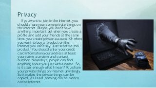 Privacy
If you want to join in the Internet, you
should share your some private things on
the internet. Maybe you don’t have
anything important but when you create a
profile and add your friends at the same
time, you create private account. Or when
you want to buy a ‘product on the
Internet,you can’t say ‘Just send me this
product.’ You should enter your credit
card information,your address at least
your name ,surname and contact
number. Nowadays, people can find
anything about you just with a name. So,
is it clear enough what I mean? You share
your private things on Internet unwillingly.
So it makes the private things can be
copied. As I said ,nothing can be hidden
on the Internet.
 