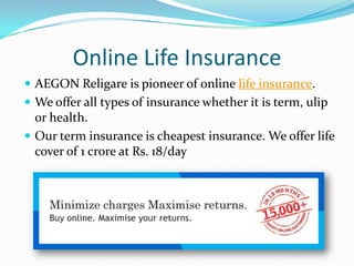 Online Life Insurance
 AEGON Religare is pioneer of online life insurance.
 We offer all types of insurance whether it is term, ulip
  or health.
 Our term insurance is cheapest insurance. We offer life
  cover of 1 crore at Rs. 18/day
 